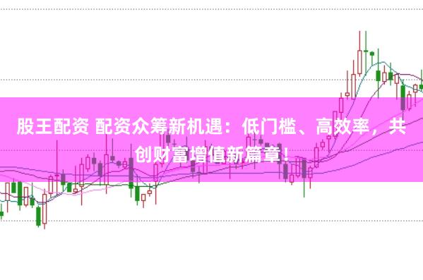 股王配资 配资众筹新机遇：低门槛、高效率，共创财富增值新篇章！