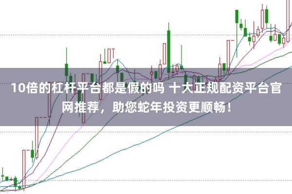 10倍的杠杆平台都是假的吗 十大正规配资平台官网推荐，助您蛇年投资更顺畅！