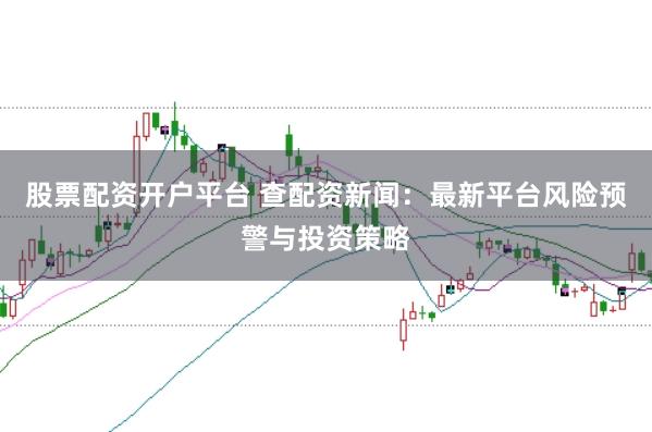 股票配资开户平台 查配资新闻:最新平台风险预警与投资策略