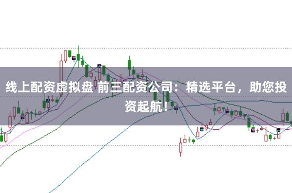 线上配资虚拟盘 前三配资公司：精选平台，助您投资起航！