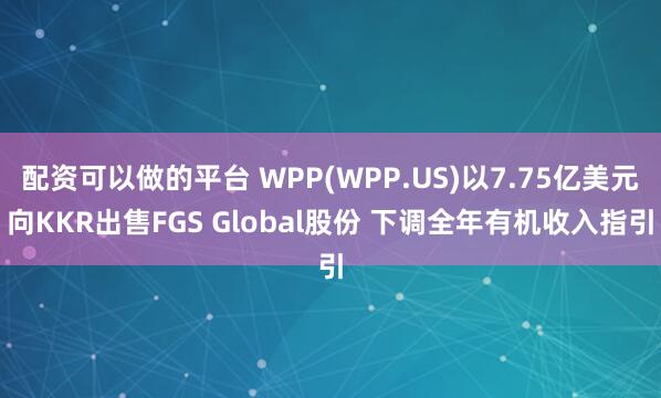 配资可以做的平台 WPP(WPP.US)以7.75亿美元向KKR出售FGS Global股份 下调全年有机收入指引