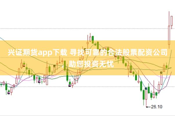 兴证期货app下载 寻找可靠的合法股票配资公司，助您投资无忧