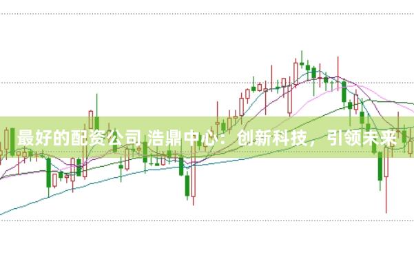 最好的配资公司 浩鼎中心：创新科技，引领未来