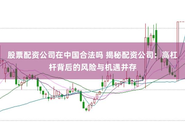 股票配资公司在中国合法吗 揭秘配资公司：高杠杆背后的风险与机遇并存