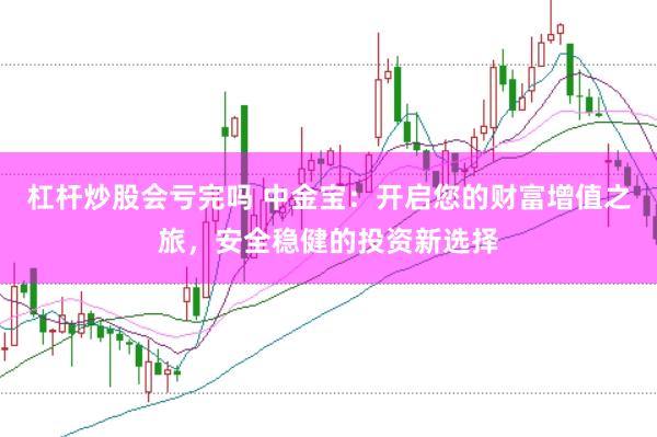 杠杆炒股会亏完吗 中金宝:开启您的财富增值之旅,安全稳健的投资新选择