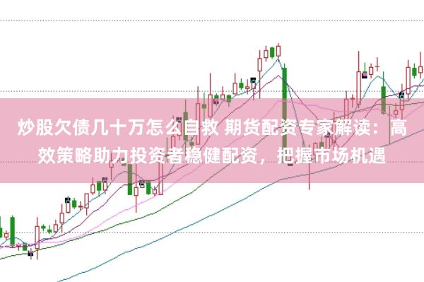 炒股欠债几十万怎么自救 期货配资专家解读：高效策略助力投资者稳健配资，把握市场机遇