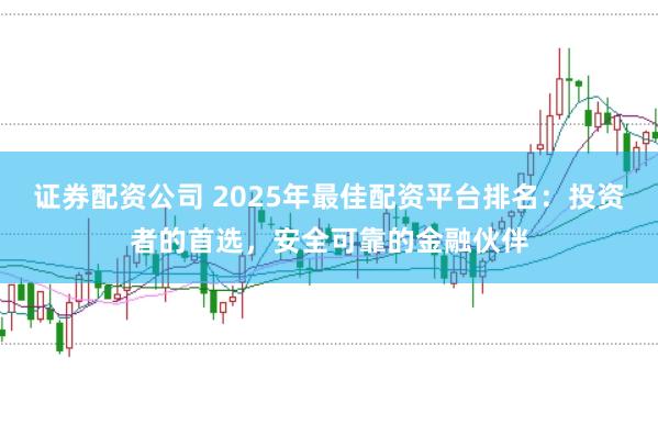 证券配资公司 2025年最佳配资平台排名：投资者的首选，安全可靠的金融伙伴