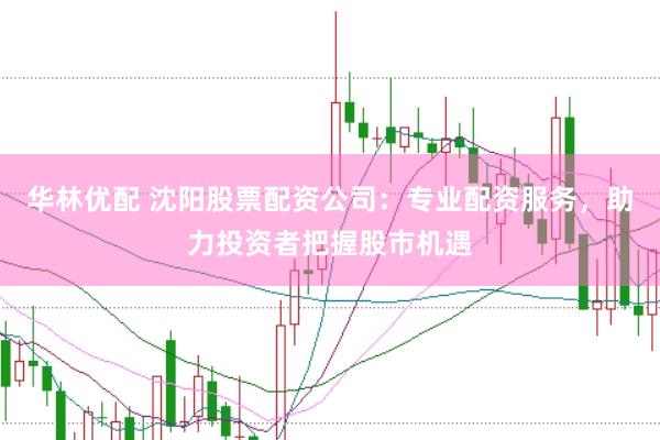 华林优配 沈阳股票配资公司：专业配资服务，助力投资者把握股市机遇