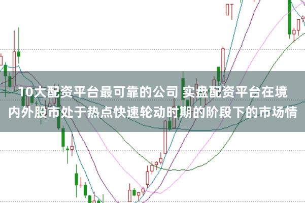 10大配资平台最可靠的公司 实盘配资平台在境内外股市处于热点快速轮动时期的阶段下的市场情