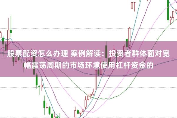 股票配资怎么办理 案例解读:投资者群体面对宽幅震荡周期的市场环境使用杠杆资金的