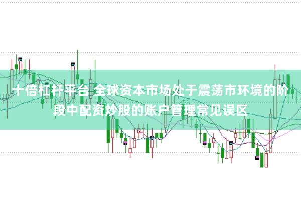 十倍杠杆平台 全球资本市场处于震荡市环境的阶段中配资炒股的账户管理常见误区
