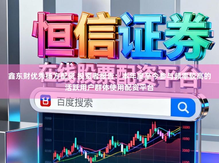 鑫东财优秀杨方配资 投资者报告：本年度至今参与频率较高的活跃用户群体使用配资平台