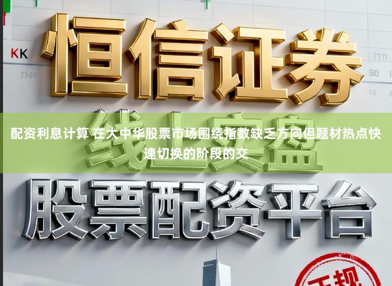 配资利息计算 在大中华股票市场围绕指数缺乏方向但题材热点快速切换的阶段的交