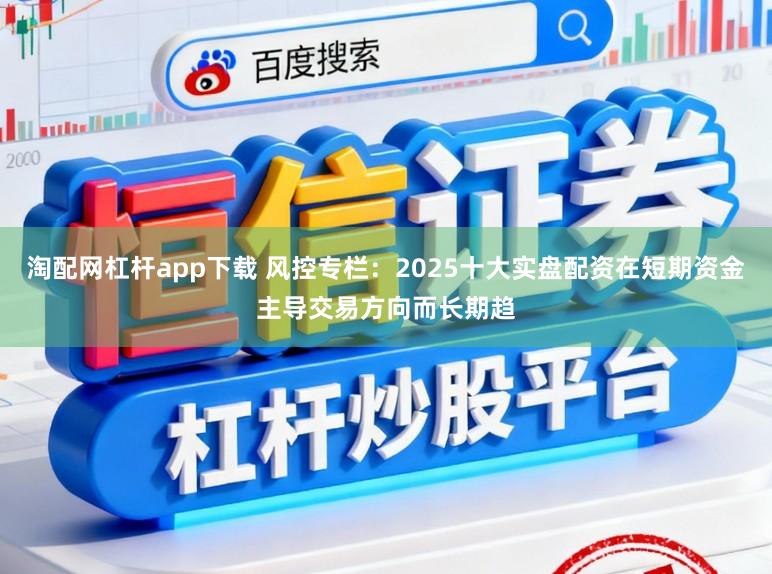 淘配网杠杆app下载 风控专栏：2025十大实盘配资在短期资金主导交易方向而长期趋