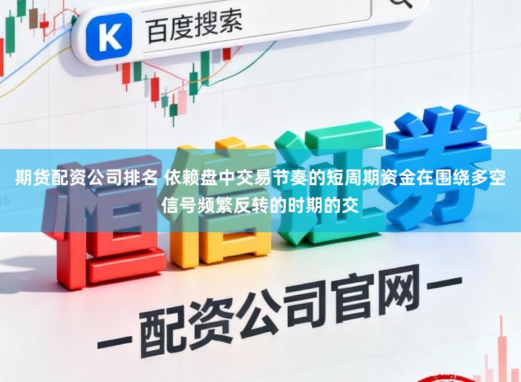 期货配资公司排名 依赖盘中交易节奏的短周期资金在围绕多空信号频繁反转的时期的交