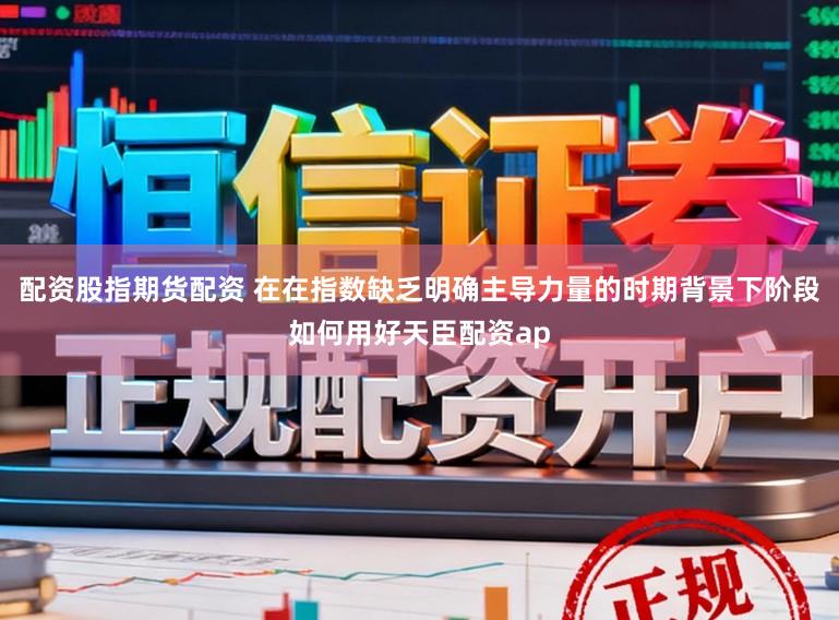 配资股指期货配资 在在指数缺乏明确主导力量的时期背景下阶段如何用好天臣配资ap