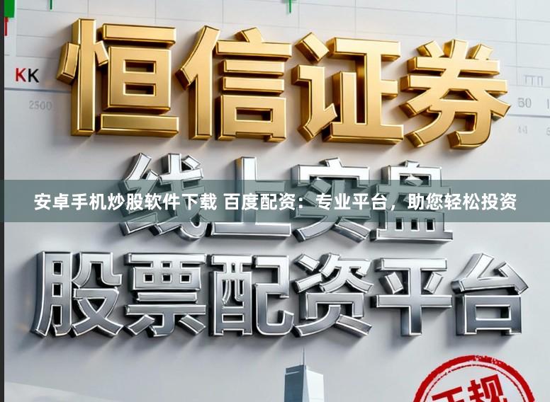安卓手机炒股软件下载 百度配资：专业平台，助您轻松投资