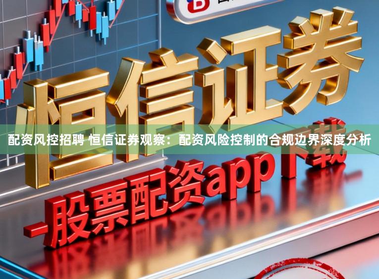 配资风控招聘 恒信证券观察:配资风险控制的合规边界深度分析