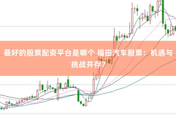 最好的股票配资平台是哪个 福田汽车股票：机遇与挑战并存？